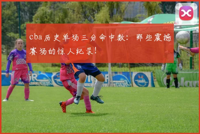 cba历史单场三分命中数：那些震撼赛场的惊人纪录！